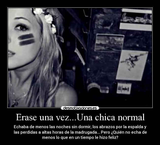 Erase una vez...Una chica normal - Echaba de menos las noches sin dormir, los abrazos por la espalda y
las perdidas a altas horas de la madrugada... Pero ¿Quién no echa de
menos lo que en un tiempo le hizo feliz?