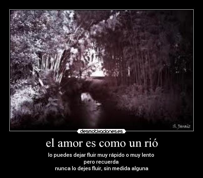 el amor es como un rió - lo puedes dejar fluir muy rápido o muy lento
pero recuerda
nunca lo dejes fluir, sin medida alguna