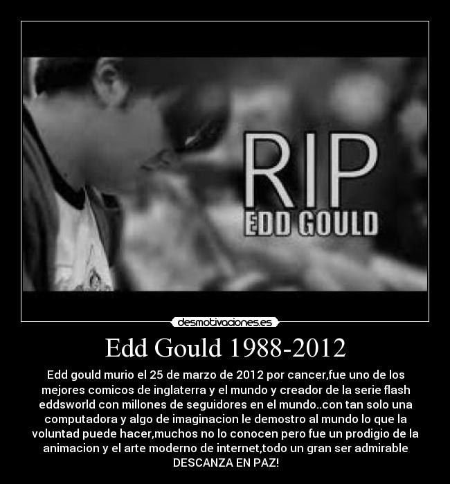 Edd Gould 1988-2012 - Edd gould murio el 25 de marzo de 2012 por cancer,fue uno de los
mejores comicos de inglaterra y el mundo y creador de la serie flash
eddsworld con millones de seguidores en el mundo..con tan solo una
computadora y algo de imaginacion le demostro al mundo lo que la
voluntad puede hacer,muchos no lo conocen pero fue un prodigio de la
animacion y el arte moderno de internet,todo un gran ser admirable
DESCANZA EN PAZ!