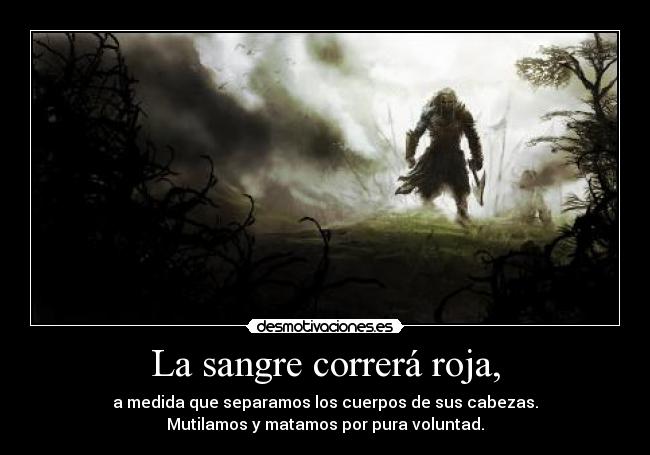 La sangre correrá roja, - a medida que separamos los cuerpos de sus cabezas.
Mutilamos y matamos por pura voluntad.