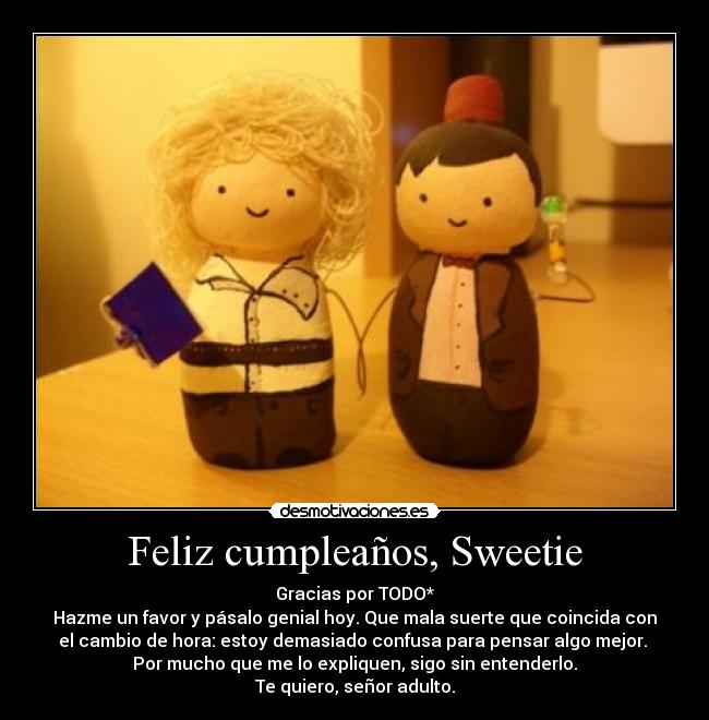 Feliz cumpleaños, Sweetie - Gracias por TODO*
Hazme un favor y pásalo genial hoy. Que mala suerte que coincida con
el cambio de hora: estoy demasiado confusa para pensar algo mejor. 
Por mucho que me lo expliquen, sigo sin entenderlo.
Te quiero, señor adulto.