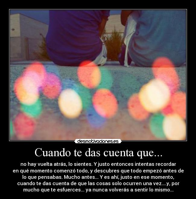 Cuando te das cuenta que... - no hay vuelta atrás, lo sientes. Y justo entonces intentas recordar
en qué momento comenzó todo, y descubres que todo empezó antes de
lo que pensabas. Mucho antes... Y es ahí, justo en ese momento,
cuando te das cuenta de que las cosas solo ocurren una vez....y, por
mucho que te esfuerces... ya nunca volverás a sentir lo mismo...