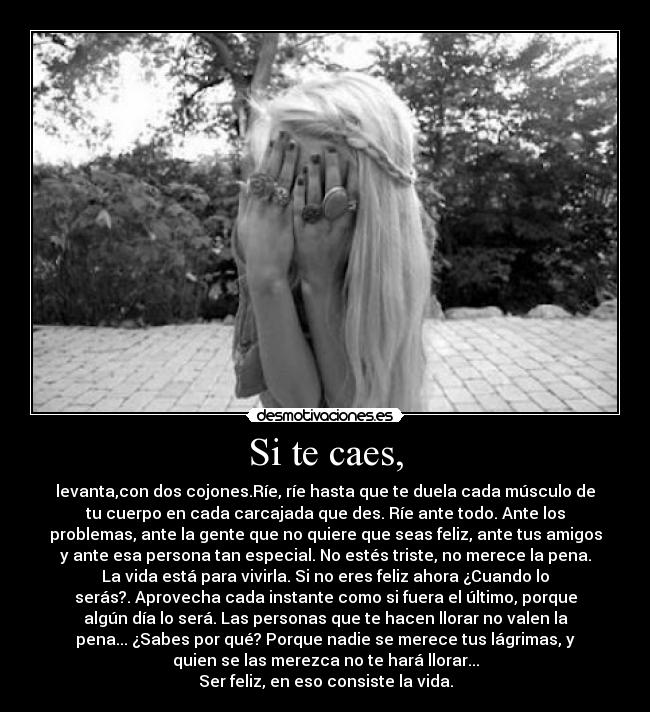 Si te caes, - levanta,con dos cojones.Ríe, ríe hasta que te duela cada músculo de
tu cuerpo en cada carcajada que des. Ríe ante todo. Ante los
problemas, ante la gente que no quiere que seas feliz, ante tus amigos
y ante esa persona tan especial. No estés triste, no merece la pena.
La vida está para vivirla. Si no eres feliz ahora ¿Cuando lo
serás?. Aprovecha cada instante como si fuera el último, porque
algún día lo será. Las personas que te hacen llorar no valen la
pena... ¿Sabes por qué? Porque nadie se merece tus lágrimas, y
quien se las merezca no te hará llorar...
Ser feliz, en eso consiste la vida.