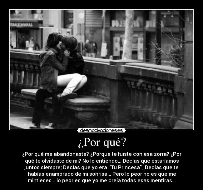 ¿Por qué? - ¿Por qué me abandonaste? ¿Porque te fuiste con esa zorra? ¿Por
qué te olvidaste de mi? No lo entiendo... Decías que estaríamos
juntos siempre; Decías que yo era Tu Princesa; Decías que te
habías enamorado de mi sonrisa... Pero lo peor no es que me
mintieses... lo peor es que yo me creía todas esas mentiras...