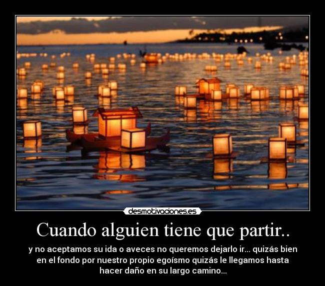 Cuando alguien tiene que partir.. - y no aceptamos su ida o aveces no queremos dejarlo ir... quizás bien
en el fondo por nuestro propio egoísmo quizás le llegamos hasta
hacer daño en su largo camino...