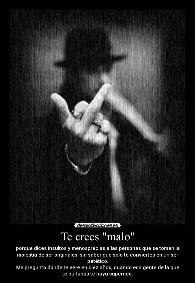 Te crees malo - porque dices insultos y menosprecias a las personas que se toman la
molestia de ser originales, sin saber que solo te conviertes en un ser
patético.
Me pregunto dónde te veré en diez años, cuando esa gente de la que
te burlabas te haya superado.