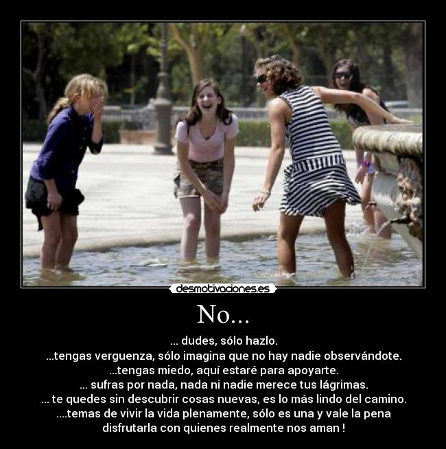 No... - ... dudes, sólo hazlo.
...tengas verguenza, sólo imagina que no hay nadie observándote.
...tengas miedo, aquí estaré para apoyarte.
... sufras por nada, nada ni nadie merece tus lágrimas.
... te quedes sin descubrir cosas nuevas, es lo más lindo del camino.
....temas de vivir la vida plenamente, sólo es una y vale la pena
disfrutarla con quienes realmente nos aman !