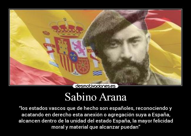 Sabino Arana - “los estados vascos que de hecho son españoles, reconociendo y
acatando en derecho esta anexión o agregación suya a España,
alcancen dentro de la unidad del estado España, la mayor felicidad
moral y material que alcanzar puedan”