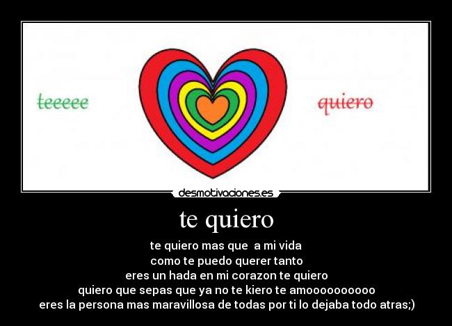te quiero - te quiero mas que  a mi vida
como te puedo querer tanto
eres un hada en mi corazon te quiero
quiero que sepas que ya no te kiero te amoooooooooo
eres la persona mas maravillosa de todas por ti lo dejaba todo atras;)