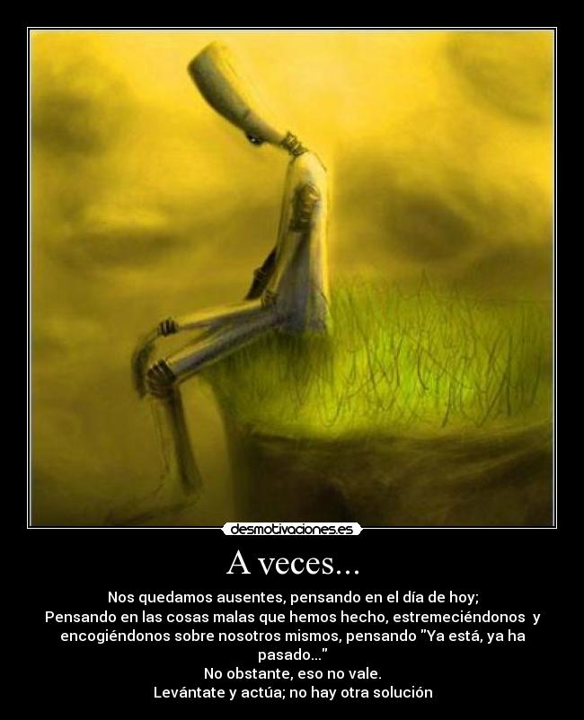 A veces... - Nos quedamos ausentes, pensando en el día de hoy;
Pensando en las cosas malas que hemos hecho, estremeciéndonos  y
encogiéndonos sobre nosotros mismos, pensando Ya está, ya ha
pasado...
No obstante, eso no vale.
Levántate y actúa; no hay otra solución