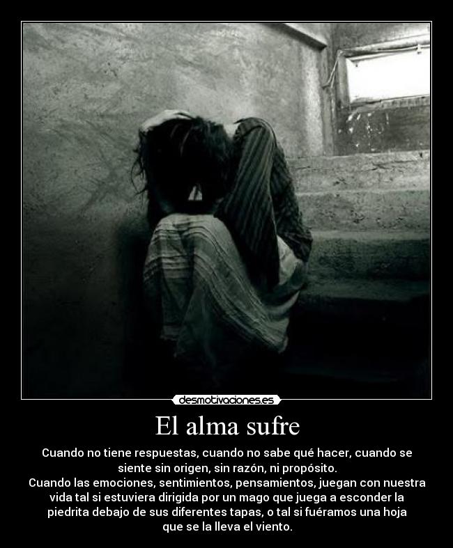 El alma sufre - Cuando no tiene respuestas, cuando no sabe qué hacer, cuando se
siente sin origen, sin razón, ni propósito.
Cuando las emociones, sentimientos, pensamientos, juegan con nuestra
vida tal si estuviera dirigida por un mago que juega a esconder la
piedrita debajo de sus diferentes tapas, o tal si fuéramos una hoja
que se la lleva el viento.