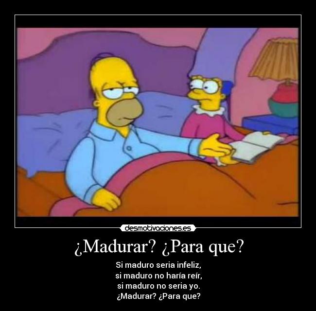 ¿Madurar? ¿Para que? - Si maduro seria infeliz,
si maduro no haría reír,
si maduro no seria yo.
¿Madurar? ¿Para que?