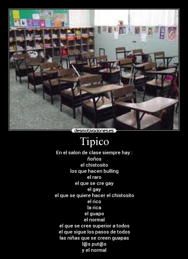 Tipico - En el salon de clase siempre hay :
ñoños
el chistosito
los que hacen bulling
el raro
el que se cre gay
el gay
el que se quiere hacer el chistosito
el rico
la rica
el guapo
el normal
el que se cree superior a todos
el que sigue los pasos de todos
las niñas que se creen guapas
l@s put@s
y el normal