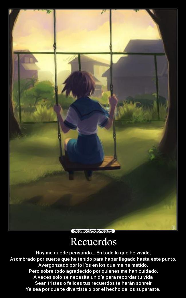 Recuerdos - Hoy me quede pensando... En todo lo que he vivido,
Asombrado por suerte que he tenido para haber llegado hasta este punto,
Avergonzado por lo líos en los que me he metido,
Pero sobre todo agradecido por quienes me han cuidado.
A veces solo se necesita un día para recordar tu vida
Sean tristes o felices tus recuerdos te harán sonreír
Ya sea por que te divertiste o por el hecho de los superaste.