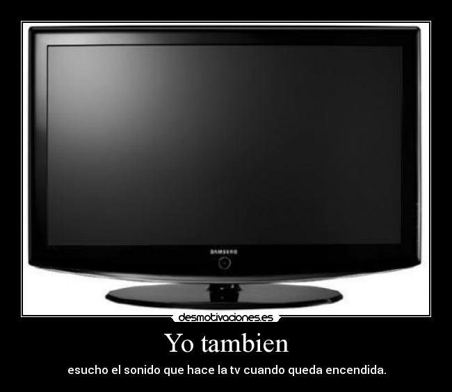 Yo tambien - esucho el sonido que hace la tv cuando queda encendida.