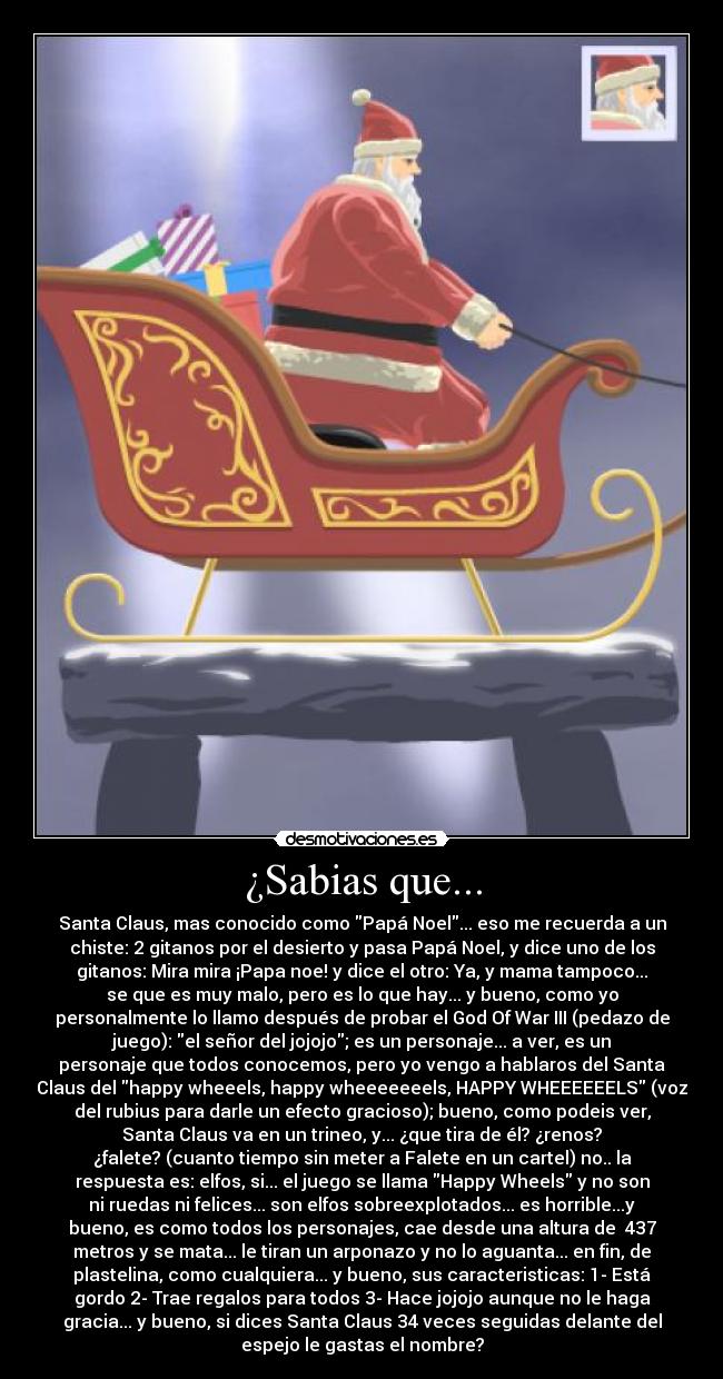 ¿Sabias que... - Santa Claus, mas conocido como Papá Noel... eso me recuerda a un
chiste: 2 gitanos por el desierto y pasa Papá Noel, y dice uno de los
gitanos: Mira mira ¡Papa noe! y dice el otro: Ya, y mama tampoco...
se que es muy malo, pero es lo que hay... y bueno, como yo
personalmente lo llamo después de probar el God Of War III (pedazo de
juego): el señor del jojojo; es un personaje... a ver, es un
personaje que todos conocemos, pero yo vengo a hablaros del Santa
Claus del happy wheeels, happy wheeeeeeels, HAPPY WHEEEEEELS (voz
del rubius para darle un efecto gracioso); bueno, como podeis ver,
Santa Claus va en un trineo, y... ¿que tira de él? ¿renos?
¿falete? (cuanto tiempo sin meter a Falete en un cartel) no.. la
respuesta es: elfos, si... el juego se llama Happy Wheels y no son
ni ruedas ni felices... son elfos sobreexplotados... es horrible...y
bueno, es como todos los personajes, cae desde una altura de 437
metros y se mata... le tiran un arponazo y no lo aguanta... en fin, de
plastelina, como cualquiera... y bueno, sus caracteristicas: 1- Está
gordo 2- Trae regalos para todos 3- Hace jojojo aunque no le haga
gracia... y bueno, si dices Santa Claus 34 veces seguidas delante del
espejo le gastas el nombre?