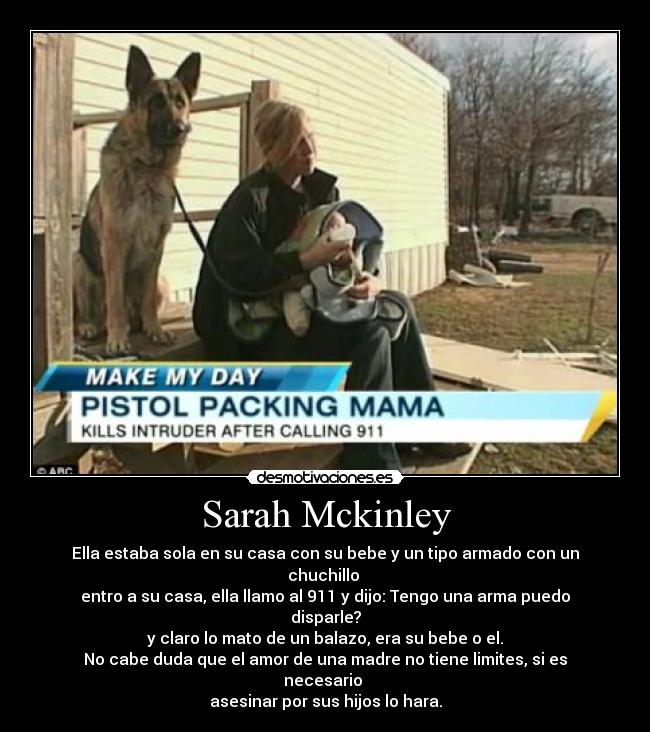 Sarah Mckinley - Ella estaba sola en su casa con su bebe y un tipo armado con un chuchillo 
entro a su casa, ella llamo al 911 y dijo: Tengo una arma puedo disparle?
y claro lo mato de un balazo, era su bebe o el.
No cabe duda que el amor de una madre no tiene limites, si es necesario 
asesinar por sus hijos lo hara.