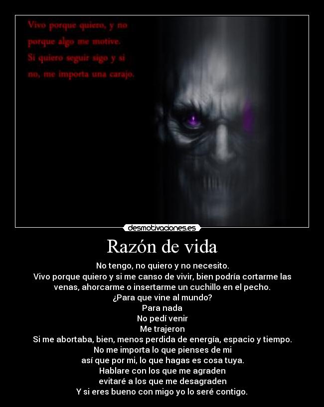 Razón de vida - No tengo, no quiero y no necesito.
Vivo porque quiero y si me canso de vivir, bien podría cortarme las
venas, ahorcarme o insertarme un cuchillo en el pecho.
¿Para que vine al mundo?
Para nada
No pedí venir
Me trajeron
Si me abortaba, bien, menos perdida de energía, espacio y tiempo.
No me importa lo que pienses de mi
así que por mi, lo que hagas es cosa tuya.
Hablare con los que me agraden
evitaré a los que me desagraden
Y si eres bueno con migo yo lo seré contigo.