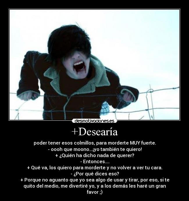 +Desearía - poder tener esos colmillos, para morderte MUY fuerte.
- oooh que moono...¡yo también te quiero!
+ ¿Quién ha dicho nada de querer?
- Entonces....
+ Qué va, los quiero para morderte y no volver a ver tu cara.
- ¿Por qué dices eso?
+ Porque no aguanto que yo sea algo de usar y tirar, por eso, si te
quito del medio, me divertiré yo, y a los demás les haré un gran
favor ;)