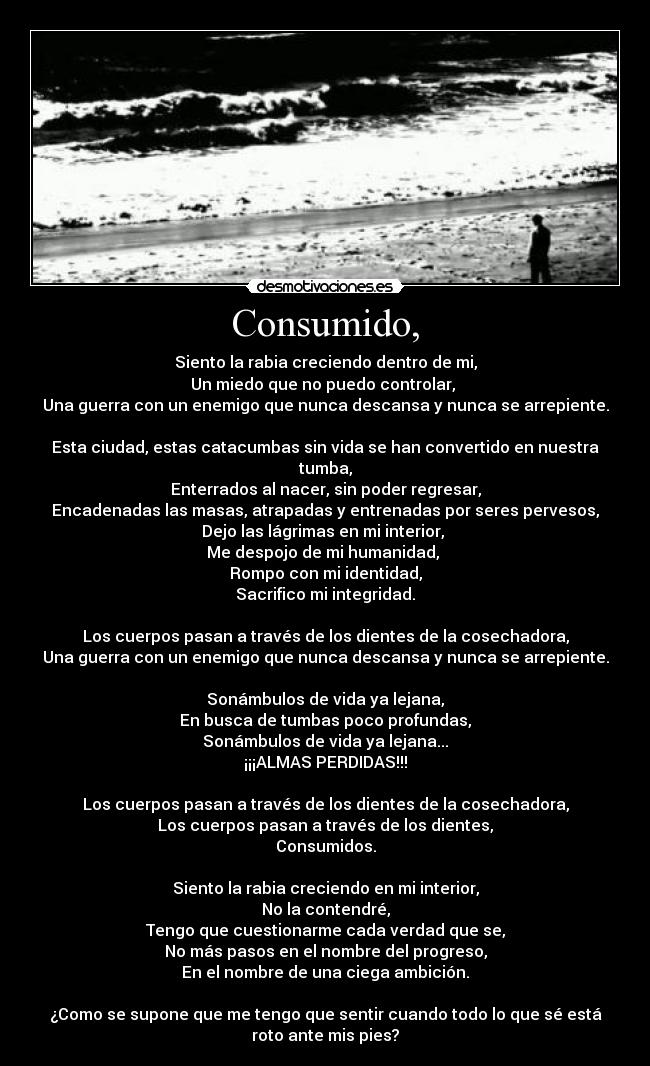 Consumido, - Siento la rabia creciendo dentro de mi,
Un miedo que no puedo controlar, 
Una guerra con un enemigo que nunca descansa y nunca se arrepiente.

Esta ciudad, estas catacumbas sin vida se han convertido en nuestra
tumba,
Enterrados al nacer, sin poder regresar,
Encadenadas las masas, atrapadas y entrenadas por seres pervesos,
Dejo las lágrimas en mi interior, 
Me despojo de mi humanidad, 
Rompo con mi identidad,
Sacrifico mi integridad.

Los cuerpos pasan a través de los dientes de la cosechadora,
Una guerra con un enemigo que nunca descansa y nunca se arrepiente.

Sonámbulos de vida ya lejana,
En busca de tumbas poco profundas,
Sonámbulos de vida ya lejana...
¡¡¡ALMAS PERDIDAS!!!

Los cuerpos pasan a través de los dientes de la cosechadora,
Los cuerpos pasan a través de los dientes,
Consumidos.

Siento la rabia creciendo en mi interior,
No la contendré,
Tengo que cuestionarme cada verdad que se,
No más pasos en el nombre del progreso,
En el nombre de una ciega ambición.

¿Como se supone que me tengo que sentir cuando todo lo que sé está
roto ante mis pies?