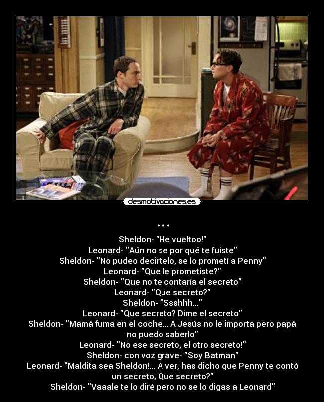 ... - Sheldon- He vueltoo!
Leonard- Aún no se por qué te fuiste
Sheldon- No pudeo decirtelo, se lo prometí a Penny
Leonard- Que le prometiste?
Sheldon- Que no te contaría el secreto
Leonard- Que secreto?
Sheldon- Ssshhh...
Leonard- Que secreto? Dime el secreto
Sheldon- Mamá fuma en el coche... A Jesús no le importa pero papá
no puedo saberlo
Leonard- No ese secreto, el otro secreto!
Sheldon- con voz grave- Soy Batman
Leonard- Maldita sea Sheldon!... A ver, has dicho que Penny te contó
un secreto, Que secreto?
Sheldon- Vaaale te lo diré pero no se lo digas a Leonard