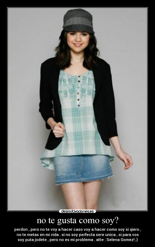 no te gusta como soy? - perdon , pero no te voy a hacer caso voy a hacer como soy si qiero ,
no te metas en mi vida . si no soy perfecta sere unica , si para vos
soy puta jodete , pero no es mi problema . atte : Selena Gomez! ;)
