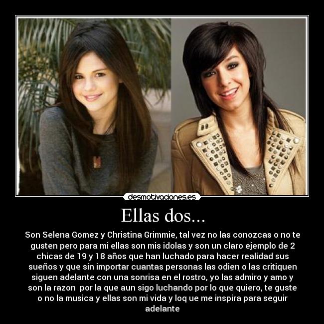 Ellas dos... - Son Selena Gomez y Christina Grimmie, tal vez no las conozcas o no te
gusten pero para mi ellas son mis idolas y son un claro ejemplo de 2
chicas de 19 y 18 años que han luchado para hacer realidad sus
sueños y que sin importar cuantas personas las odien o las critiquen
siguen adelante con una sonrisa en el rostro, yo las admiro y amo y
son la razon por la que aun sigo luchando por lo que quiero, te guste
o no la musica y ellas son mi vida y loq ue me inspira para seguir
adelante