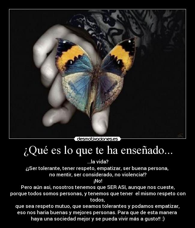 ¿Qué es lo que te ha enseñado... - ...la vida?
¿¡Ser tolerante, tener respeto, empatizar, ser buena persona, 
no mentir, ser considerado, no violencia!?
¡No!
Pero aún asi, nosotros tenemos que SER ASI, aunque nos cueste,
porque todos somos personas, y tenemos que tener  el mismo respeto con todos,
 que sea respeto mutuo, que seamos tolerantes y podamos empatizar, 
eso nos haria buenas y mejores personas. Para que de esta manera 
haya una sociedad mejor y se pueda vivir más a gusto!! :)