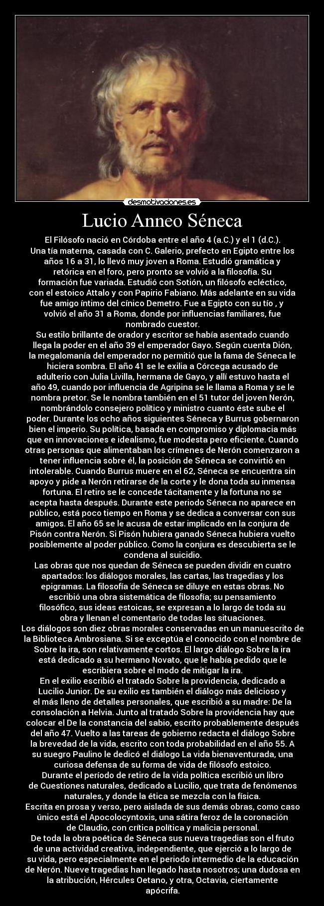 Lucio Anneo Séneca - El Filósofo nació en Córdoba entre el año 4 (a.C.) y el 1 (d.C.).
Una tía materna, casada con C. Galerio, prefecto en Egipto entre los
años 16 a 31, lo llevó muy joven a Roma. Estudió gramática y
retórica en el foro, pero pronto se volvió a la filosofía. Su
formación fue variada. Estudió con Sotión, un filósofo ecléctico,
con el estoico Attalo y con Papirio Fabiano. Más adelante en su vida
fue amigo íntimo del cínico Demetro. Fue a Egipto con su tío , y
volvió el año 31 a Roma, donde por influencias familiares, fue
nombrado cuestor.
Su estilo brillante de orador y escritor se había asentado cuando
llega la poder en el año 39 el emperador Gayo. Según cuenta Dión,
la megalomanía del emperador no permitió que la fama de Séneca le
hiciera sombra. El año 41 se le exilia a Córcega acusado de
adulterio con Julia Livilla, hermana de Gayo, y allí estuvo hasta el
año 49, cuando por influencia de Agripina se le llama a Roma y se le
nombra pretor. Se le nombra también en el 51 tutor del joven Nerón,
nombrándolo consejero político y ministro cuanto éste sube el
poder. Durante los ocho años siguientes Séneca y Burrus gobernaron
bien el imperio. Su política, basada en compromiso y diplomacia más
que en innovaciones e idealismo, fue modesta pero eficiente. Cuando
otras personas que alimentaban los crímenes de Nerón comenzaron a
tener influencia sobre él, la posición de Séneca se convirtió en
intolerable. Cuando Burrus muere en el 62, Séneca se encuentra sin
apoyo y pide a Nerón retirarse de la corte y le dona toda su inmensa
fortuna. El retiro se le concede tácitamente y la fortuna no se
acepta hasta después. Durante este periodo Séneca no aparece en
público, está poco tiempo en Roma y se dedica a conversar con sus
amigos. El año 65 se le acusa de estar implicado en la conjura de
Pisón contra Nerón. Si Pisón hubiera ganado Séneca hubiera vuelto
posiblemente al poder público. Como la conjura es descubierta se le
condena al suicidio.
Las obras que nos quedan de Séneca se pueden dividir en cuatro
apartados: los diálogos morales, las cartas, las tragedias y los
epigramas. La filosofía de Séneca se diluye en estas obras. No
escribió una obra sistemática de filosofía; su pensamiento
filosófico, sus ideas estoicas, se expresan a lo largo de toda su
obra y llenan el comentario de todas las situaciones.
Los diálogos son diez obras morales conservadas en un manuescrito de
la Biblioteca Ambrosiana. Si se exceptúa el conocido con el nombre de
Sobre la ira, son relativamente cortos. El largo diálogo Sobre la ira
está dedicado a su hermano Novato, que le había pedido que le
escribiera sobre el modo de mitigar la ira.
En el exilio escribió el tratado Sobre la providencia, dedicado a
Lucilio Junior. De su exilio es también el diálogo más delicioso y
el más lleno de detalles personales, que escribió a su madre: De la
consolación a Helvia. Junto al tratado Sobre la providencia hay que
colocar el De la constancia del sabio, escrito probablemente después
del año 47. Vuelto a las tareas de gobierno redacta el diálogo Sobre
la brevedad de la vida, escrito con toda probabilidad en el año 55. A
su suegro Paulino le dedicó el diálogo La vida bienaventurada, una
curiosa defensa de su forma de vida de filósofo estoico.
Durante el período de retiro de la vida política escribió un libro
de Cuestiones naturales, dedicado a Lucilio, que trata de fenómenos
naturales, y donde la ética se mezcla con la física.
Escrita en prosa y verso, pero aislada de sus demás obras, como caso
único está el Apocolocyntoxis, una sátira feroz de la coronación
de Claudio, con crítica política y malicia personal.
De toda la obra poética de Séneca sus nueva tragedias son el fruto
de una actividad creativa, independiente, que ejerció a lo largo de
su vida, pero especialmente en el periodo intermedio de la educación
de Nerón. Nueve tragedias han llegado hasta nosotros; una dudosa en
la atribución, Hércules Oetano, y otra, Octavia, ciertamente
apócrifa.