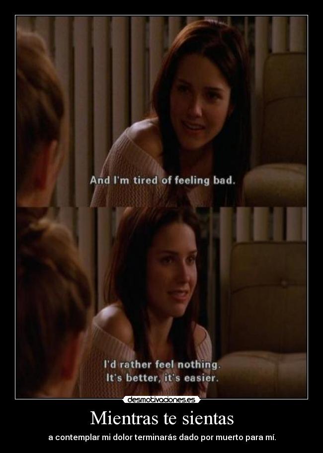 Mientras te sientas - a contemplar mi dolor terminarás dado por muerto para mí.