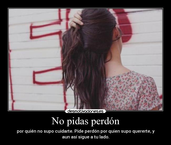 No pidas perdón - por quién no supo cuidarte. Pide perdón por quien supo quererte, y
aun así sigue a tu lado.