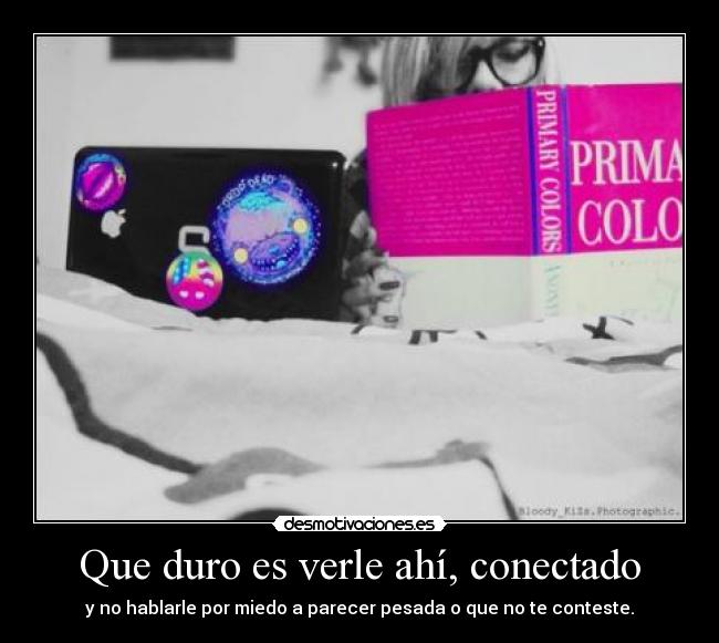 Que duro es verle ahí, conectado - y no hablarle por miedo a parecer pesada o que no te conteste.