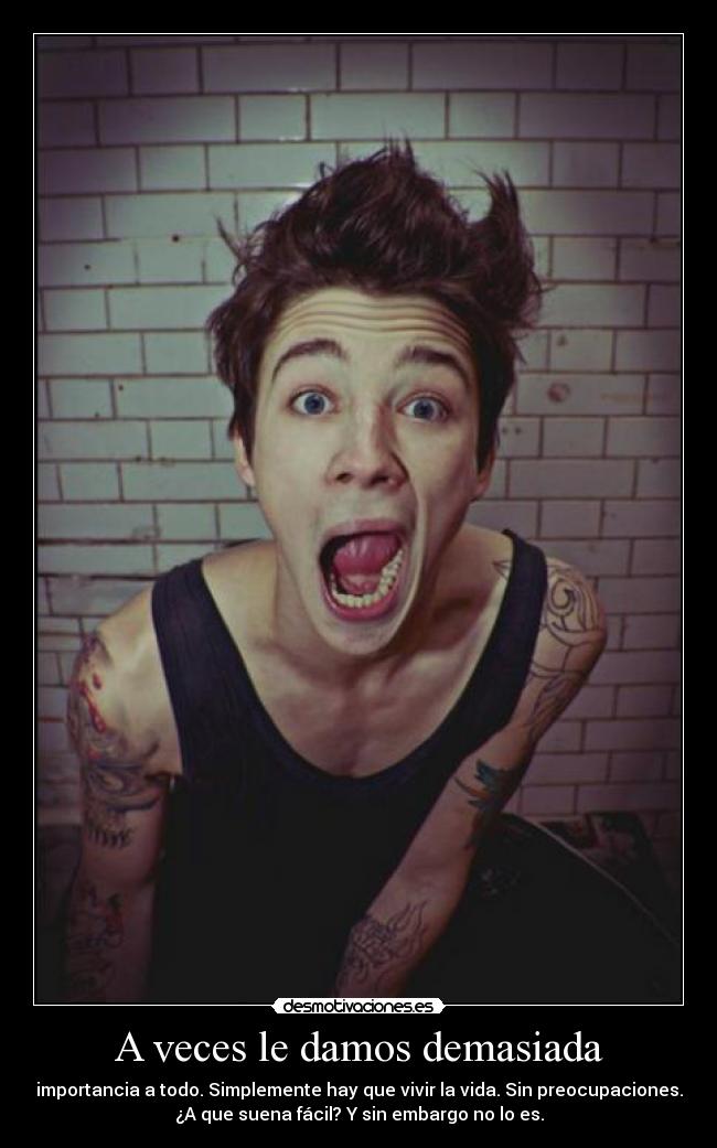 A veces le damos demasiada - importancia a todo. Simplemente hay que vivir la vida. Sin preocupaciones.
¿A que suena fácil? Y sin embargo no lo es.