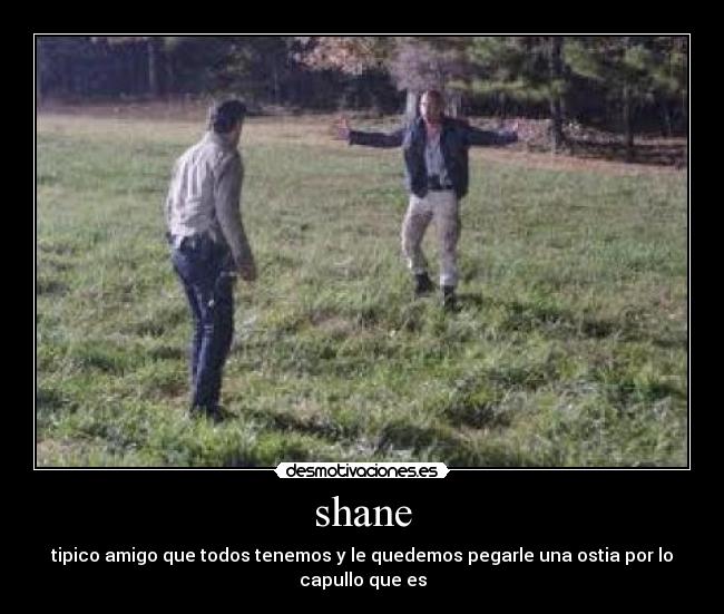 shane - tipico amigo que todos tenemos y le quedemos pegarle una ostia por lo capullo que es
