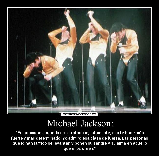 Michael Jackson: - En ocasiones cuando eres tratado injustamente, eso te hace más
fuerte y más determinado. Yo admiro esa clase de fuerza. Las personas
que lo han sufrido se levantan y ponen su sangre y su alma en aquello
que ellos creen.