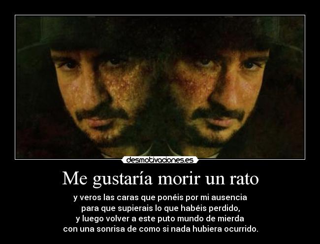 Me gustaría morir un rato - y veros las caras que ponéis por mi ausencia
para que supierais lo que habéis perdido,
y luego volver a este puto mundo de mierda
con una sonrisa de como si nada hubiera ocurrido.