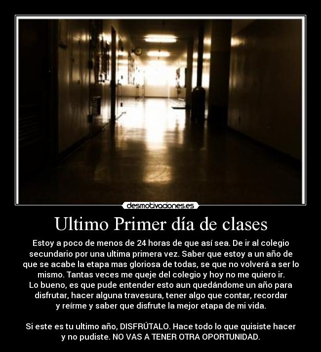 Ultimo Primer día de clases - Estoy a poco de menos de 24 horas de que así sea. De ir al colegio
secundario por una ultima primera vez. Saber que estoy a un año de
que se acabe la etapa mas gloriosa de todas, se que no volverá a ser lo
mismo. Tantas veces me queje del colegio y hoy no me quiero ir.
Lo bueno, es que pude entender esto aun quedándome un año para
disfrutar, hacer alguna travesura, tener algo que contar, recordar
y reírme y saber que disfrute la mejor etapa de mi vida.

Si este es tu ultimo año, DISFRÚTALO. Hace todo lo que quisiste hacer
y no pudiste. NO VAS A TENER OTRA OPORTUNIDAD.