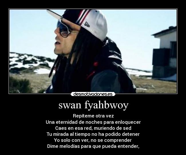 swan fyahbwoy - Repíteme otra vez
Una eternidad de noches para enloquecer
Caes en esa red, muriendo de sed
Tu mirada al tiempo no ha podido detener
Yo solo con ver, no se comprender
Dime melodías para que pueda entender,