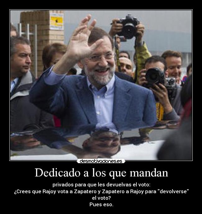 Dedicado a los que mandan - privados para que les devuelvas el voto:
¿Crees que Rajoy vota a Zapatero y Zapatero a Rajoy para devolverse el voto?
Pues eso.