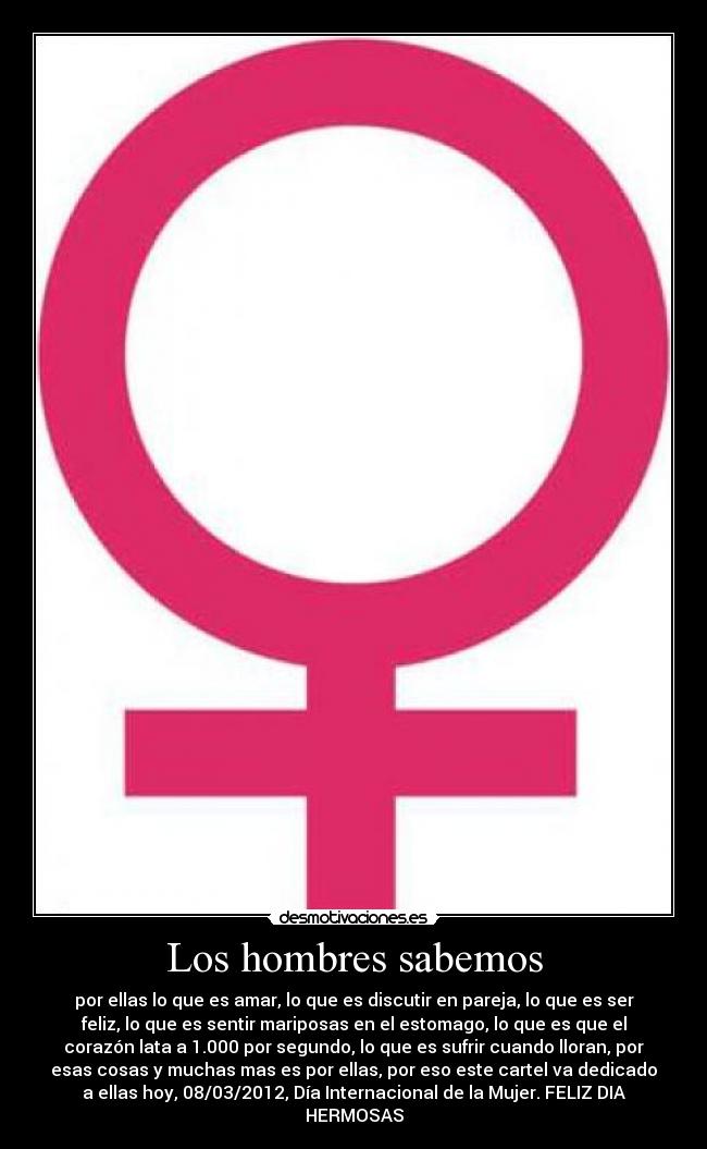 Los hombres sabemos - por ellas lo que es amar, lo que es discutir en pareja, lo que es ser
feliz, lo que es sentir mariposas en el estomago, lo que es que el
corazón lata a 1.000 por segundo, lo que es sufrir cuando lloran, por
esas cosas y muchas mas es por ellas, por eso este cartel va dedicado
a ellas hoy, 08/03/2012, Día Internacional de la Mujer. FELIZ DIA
HERMOSAS