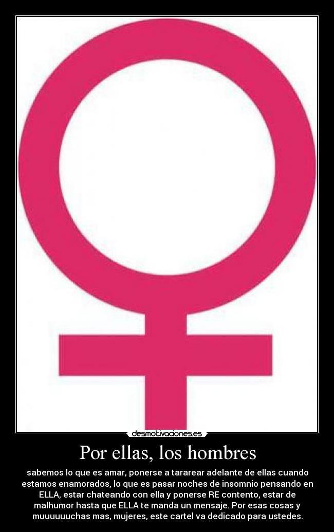 Por ellas, los hombres - sabemos lo que es amar, ponerse a tararear adelante de ellas cuando
estamos enamorados, lo que es pasar noches de insomnio pensando en
ELLA, estar chateando con ella y ponerse RE contento, estar de
malhumor hasta que ELLA te manda un mensaje. Por esas cosas y
muuuuuuchas mas, mujeres, este cartel va dedicado para ustedes.