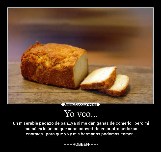 Yo veo... - Un miserable pedazo de pan...ya ni me dan ganas de comerlo...pero mi
mamá es la única que sabe convertirlo en cuatro pedazos
enormes...para que yo y mis hermanos podamos comer...

------ROBBEN------