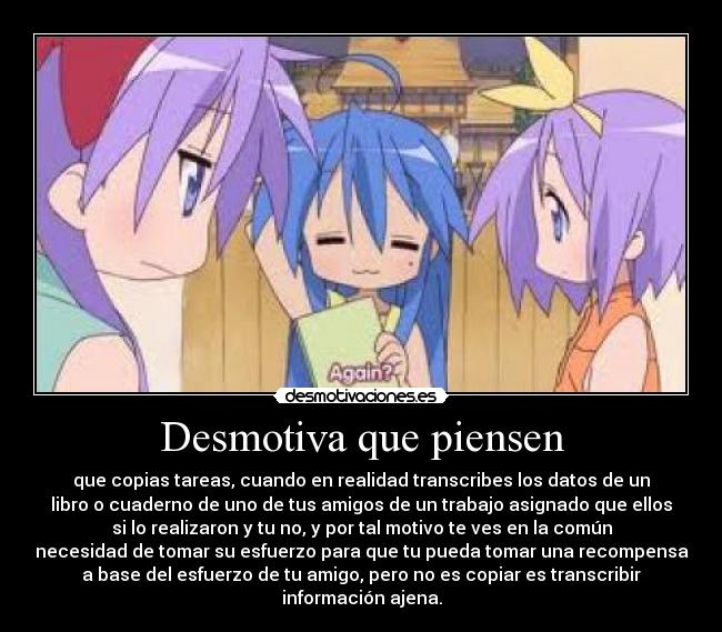 Desmotiva que piensen - que copias tareas, cuando en realidad transcribes los datos de un
libro o cuaderno de uno de tus amigos de un trabajo asignado que ellos
si lo realizaron y tu no, y por tal motivo te ves en la común
necesidad de tomar su esfuerzo para que tu pueda tomar una recompensa
a base del esfuerzo de tu amigo, pero no es copiar es transcribir
información ajena.