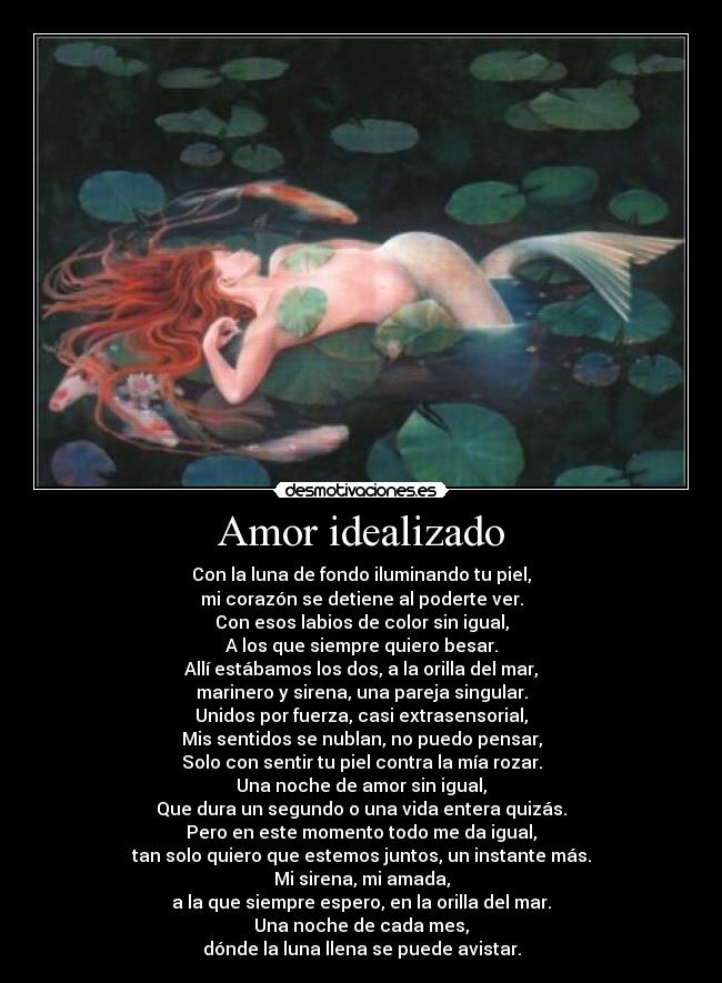 Amor idealizado - Con la luna de fondo iluminando tu piel,
mi corazón se detiene al poderte ver.
Con esos labios de color sin igual,
A los que siempre quiero besar.
Allí estábamos los dos, a la orilla del mar,
marinero y sirena, una pareja singular.
Unidos por fuerza, casi extrasensorial,
Mis sentidos se nublan, no puedo pensar,
Solo con sentir tu piel contra la mía rozar.
Una noche de amor sin igual,
Que dura un segundo o una vida entera quizás.
Pero en este momento todo me da igual,
tan solo quiero que estemos juntos, un instante más.
Mi sirena, mi amada,
a la que siempre espero, en la orilla del mar.
Una noche de cada mes,
dónde la luna llena se puede avistar.