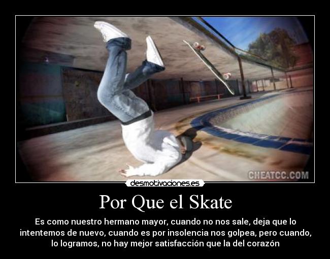 Por Que el Skate - Es como nuestro hermano mayor, cuando no nos sale, deja que lo
intentemos de nuevo, cuando es por insolencia nos golpea, pero cuando,
lo logramos, no hay mejor satisfacción que la del corazón