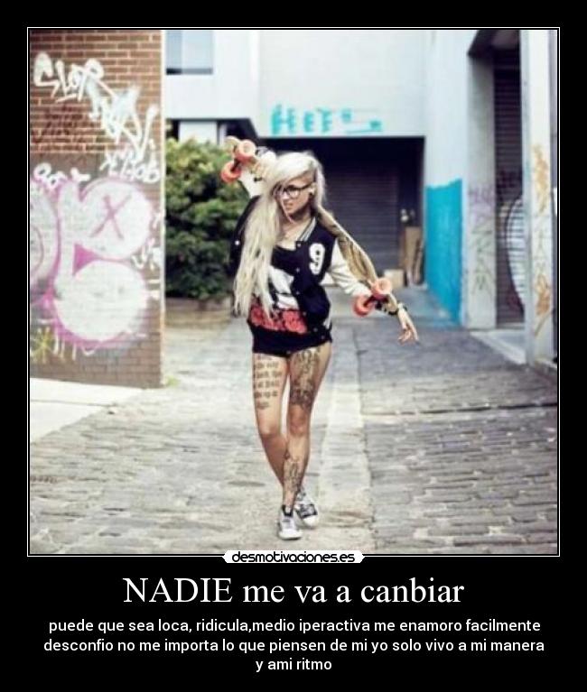 NADIE me va a canbiar - puede que sea loca, ridicula,medio iperactiva me enamoro facilmente
desconfio no me importa lo que piensen de mi yo solo vivo a mi manera
y ami ritmo