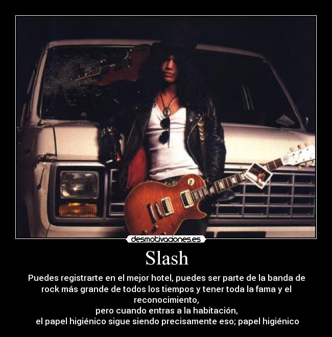 Slash - Puedes registrarte en el mejor hotel, puedes ser parte de la banda de
rock más grande de todos los tiempos y tener toda la fama y el
reconocimiento,
pero cuando entras a la habitación,
el papel higiénico sigue siendo precisamente eso; papel higiénico