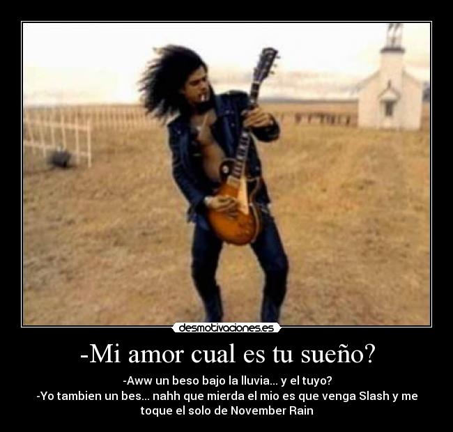 -Mi amor cual es tu sueño? - -Aww un beso bajo la lluvia... y el tuyo?
-Yo tambien un bes... nahh que mierda el mio es que venga Slash y me
toque el solo de November Rain