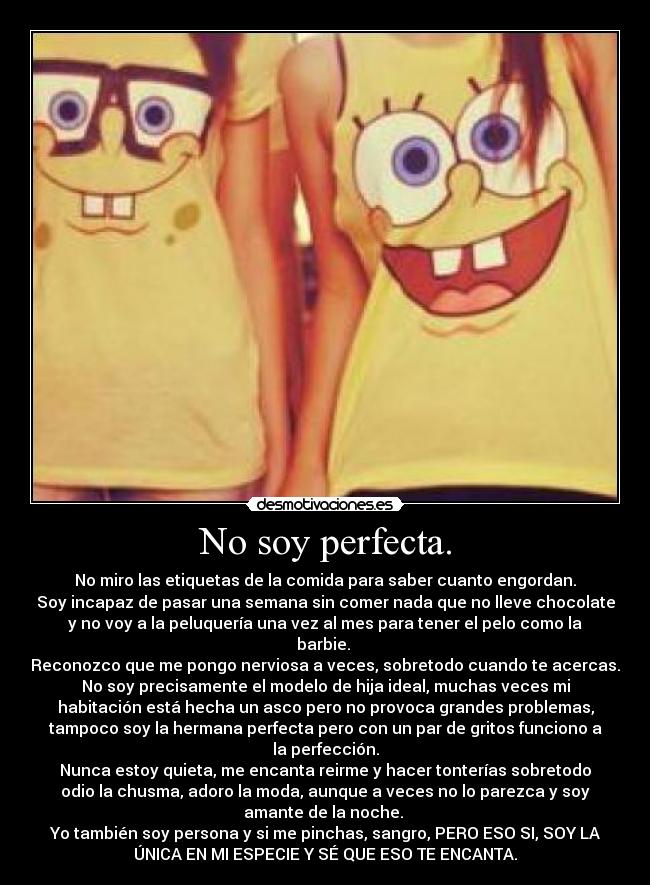 No soy perfecta. - No miro las etiquetas de la comida para saber cuanto engordan.
Soy incapaz de pasar una semana sin comer nada que no lleve chocolate
y no voy a la peluquería una vez al mes para tener el pelo como la
barbie. 
Reconozco que me pongo nerviosa a veces, sobretodo cuando te acercas.
No soy precisamente el modelo de hija ideal, muchas veces mi
habitación está hecha un asco pero no provoca grandes problemas,
tampoco soy la hermana perfecta pero con un par de gritos funciono a
la perfección.
Nunca estoy quieta, me encanta reirme y hacer tonterías sobretodo
odio la chusma, adoro la moda, aunque a veces no lo parezca y soy
amante de la noche. 
Yo también soy persona y si me pinchas, sangro, PERO ESO SI, SOY LA
ÚNICA EN MI ESPECIE Y SÉ QUE ESO TE ENCANTA.