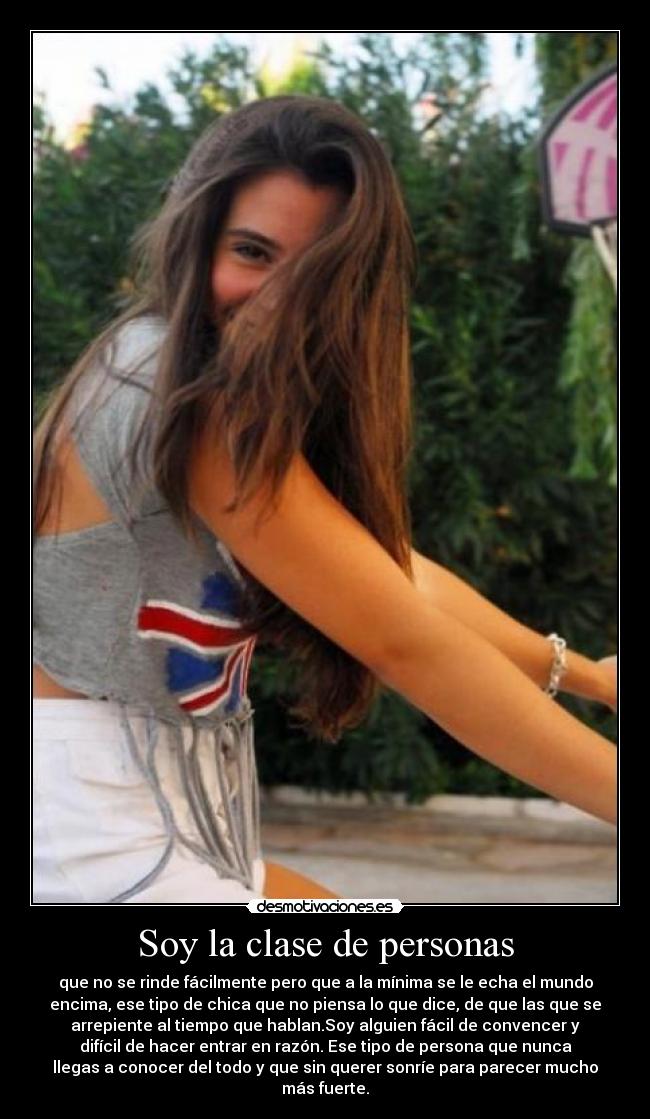 Soy la clase de personas - que no se rinde fácilmente pero que a la mínima se le echa el mundo
encima, ese tipo de chica que no piensa lo que dice, de que las que se
arrepiente al tiempo que hablan.Soy alguien fácil de convencer y
difícil de hacer entrar en razón. Ese tipo de persona que nunca
llegas a conocer del todo y que sin querer sonríe para parecer mucho
más fuerte.